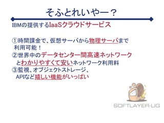 そふとれいやー？
IBMの提供するIaaSクラウドサービス
①時間課金で、仮想サーバから物理サーバまで
利用可能！
②世界中のデータセンター間高速ネットワーク
とわかりやすくて安いネットワーク利用料
③監視、オブジェクトストレージ、
APIなど嬉しい機能がいっぱい
 