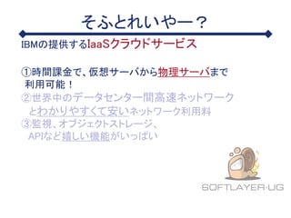 そふとれいやー？
IBMの提供するIaaSクラウドサービス
①時間課金で、仮想サーバから物理サーバまで
利用可能！
②世界中のデータセンター間高速ネットワーク
とわかりやすくて安いネットワーク利用料
③監視、オブジェクトストレージ、
APIなど嬉しい機能がいっぱい
 