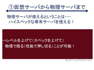 ①仮想サーバから物理サーバまで
物理サーバが使えるということは・・・
ハイスペックな専有サーバを使える！
→レベルを上げて（スペックを上げて）
物理で殴る（性能で押し切る）ことが可能！
 