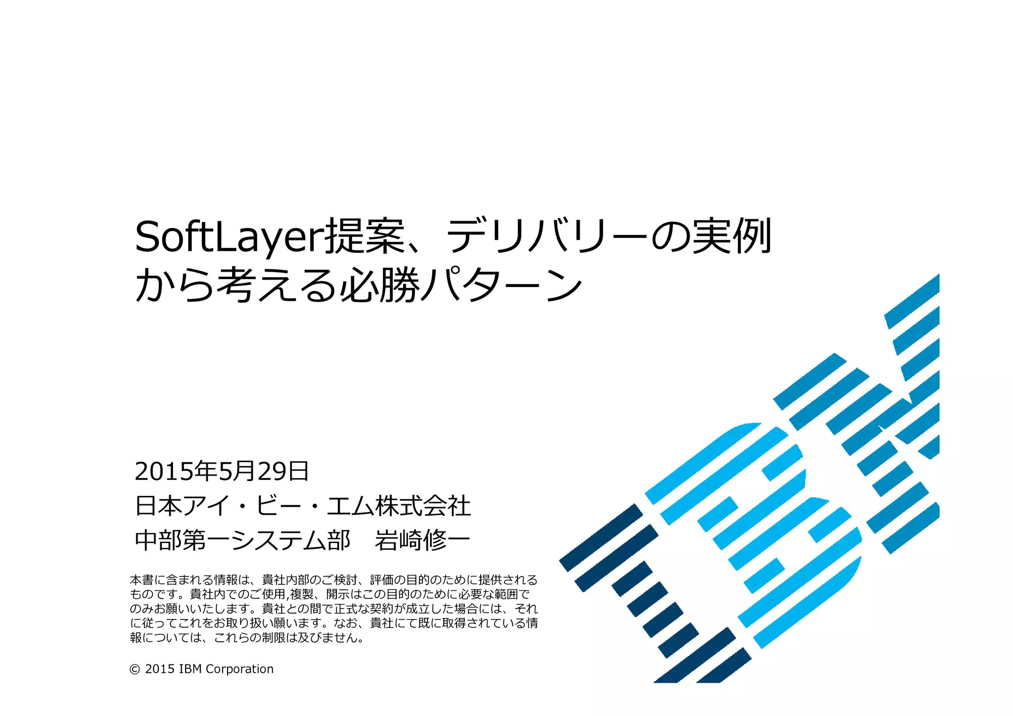 © 2015 IBM Corporation
SoftLayer提案、デリバリーの実例
から考える必勝パターン
2015年5月29日
日本アイ・ビー・エム株式会社
中部第一システム部 岩崎修一
本書に含まれる情報は、貴社内部のご検討、評価の目的のために提供される
ものです。貴社内でのご使用,複製、開示はこの目的のために必要な範囲で
のみお願いいたします。貴社との間で正式な契約が成⽴した場合には、それ
に従ってこれをお取り扱い願います。なお、貴社にて既に取得されている情
報については、これらの制限は及びません。
 