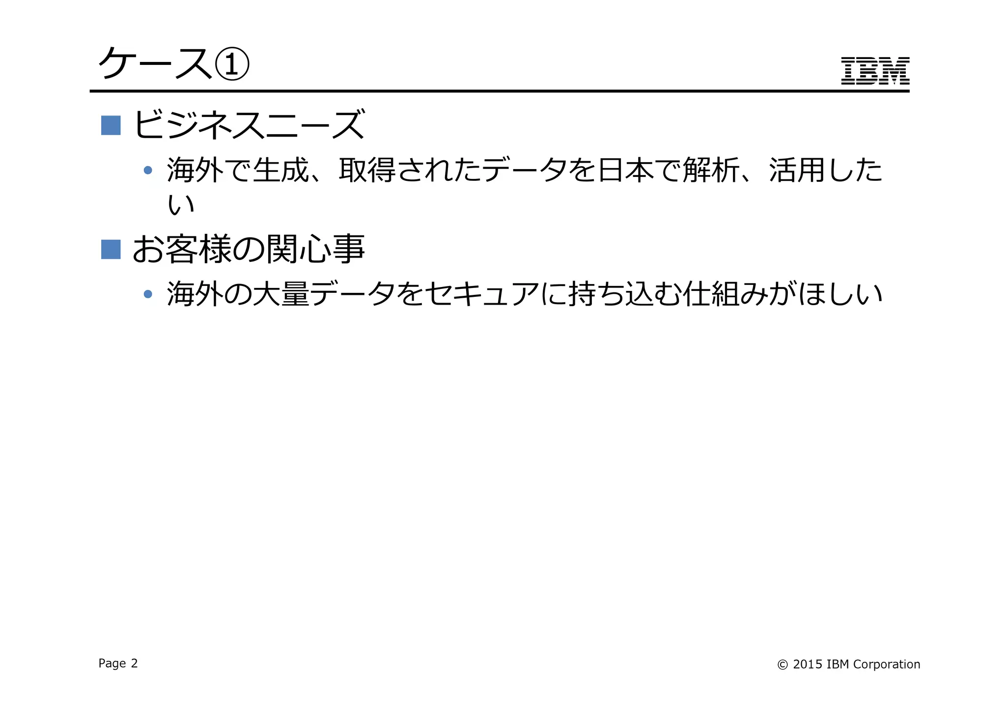 © 2015 IBM CorporationPage 2
ケース➀
ビジネスニーズ
海外で生成、取得されたデータを日本で解析、活用した
い
お客様の関心事
海外の⼤量データをセキュアに持ち込む仕組みがほしい
 