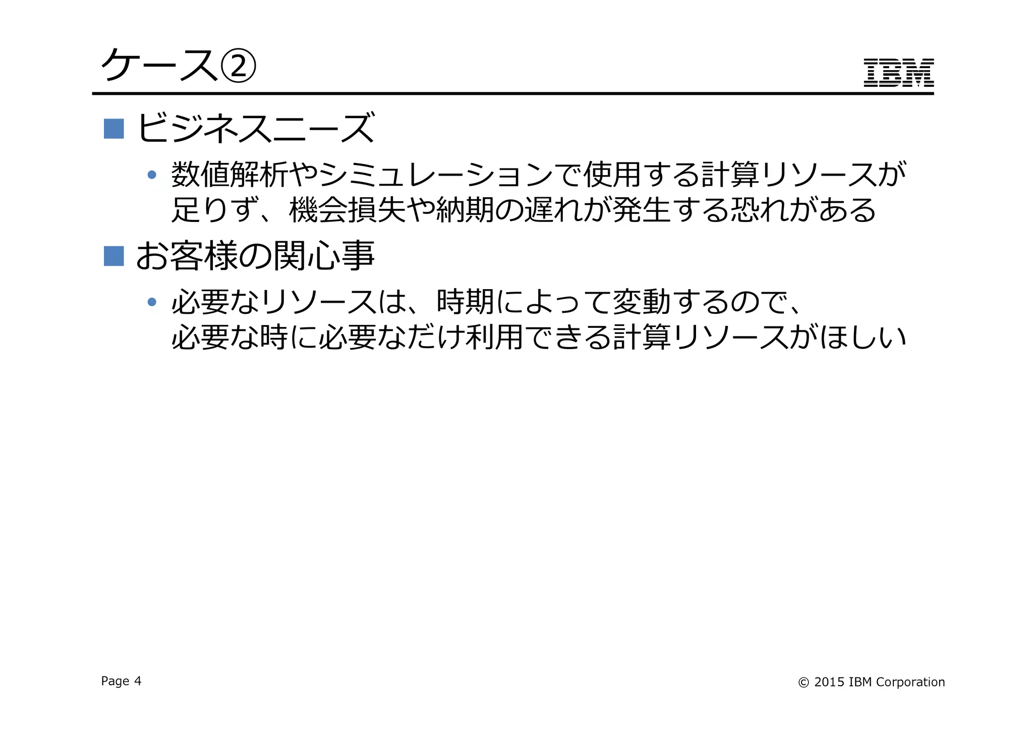 © 2015 IBM CorporationPage 4
ケース➁
ビジネスニーズ
数値解析やシミュレーションで使用する計算リソースが
足りず、機会損失や納期の遅れが発生する恐れがある
お客様の関心事
必要なリソースは、時期によって変動するので、
必要な時に必要なだけ利⽤できる計算リソースがほしい
 