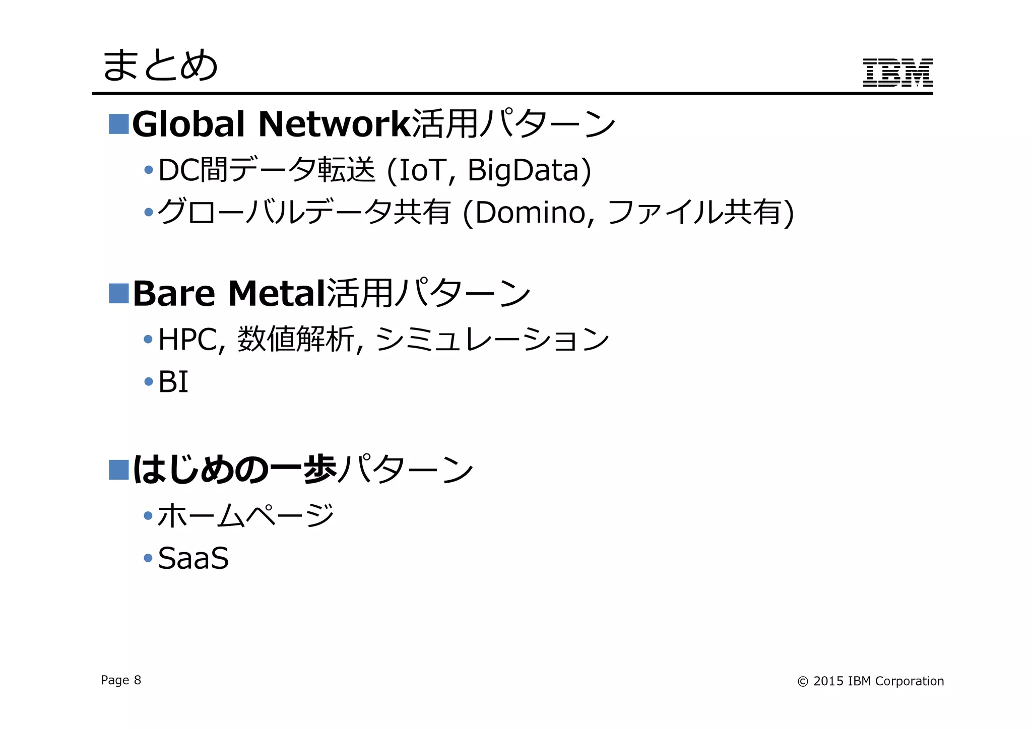 © 2015 IBM CorporationPage 8
まとめ
Global Network活用パターン
DC間データ転送 (IoT, BigData)
グローバルデータ共有 (Domino, ファイル共有)
Bare Metal活用パターン
HPC, 数値解析, シミュレーション
BI
はじめの一歩パターン
ホームページ
SaaS
 