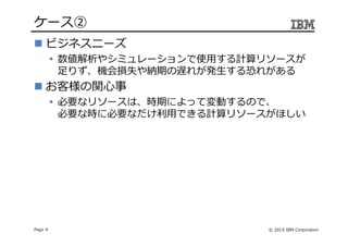© 2015 IBM CorporationPage 4
ケース➁
ビジネスニーズ
数値解析やシミュレーションで使用する計算リソースが
足りず、機会損失や納期の遅れが発生する恐れがある
お客様の関心事
必要なリソースは、時期によって変動するので、
必要な時に必要なだけ利⽤できる計算リソースがほしい
 