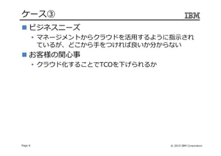 © 2015 IBM CorporationPage 6
ケース③
ビジネスニーズ
マネージメントからクラウドを活用するように指示され
ているが、どこから⼿をつければ良いか分からない
お客様の関心事
クラウド化することでTCOを下げられるか
 