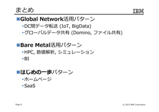 © 2015 IBM CorporationPage 8
まとめ
Global Network活用パターン
DC間データ転送 (IoT, BigData)
グローバルデータ共有 (Domino, ファイル共有)
Bare Metal活用パターン
HPC, 数値解析, シミュレーション
BI
はじめの一歩パターン
ホームページ
SaaS
 