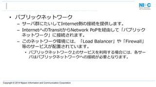 Copyright © 2014 Nippon Information and Communication Corporation
•  パブリックネットワーク
–  サーバ群にたいしてInternet側の接続を提供します。
–  InternetへのTransitからNetwork  PoPを経由して「パブリック
ネットワーク」に接続されます。
–  このネットワーク環境には、「Load  Balancer」や「Firewall」
等のサービスが配置されています。
•  パブリックネットワーク上のサービスを利利⽤用する場合には、各サー
バはパブリックネットワークへの接続が必要となります。
 