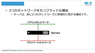 Copyright © 2014 Nippon Information and Communication Corporation
•  2つのネットワークをもつフラットな構成
–  サーバは、常に2つのネットワークに物理理的に繋がる構成です。
Servers
パブリックネットワーク
プライベートネットワーク
 