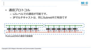 Copyright © 2014 Nippon Information and Communication Corporation
MutlicastDNSの通信可能範囲
•  通信プロトコル
–  L2レベルでの通信が可能です。
–  IPマルチキャストは、同じSubnet内で有効です
Servers Servers Servers Servers Servers Servers Servers Servers Servers Servers Servers Servers
 