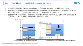 Copyright © 2014 Nippon Information and Communication Corporation
ちょっと別の観点で、サーバから⾒見見たネットワークは？
•  サーバからは標準で「Public  Network」と「Private  Network」に接続されています。
•  仮想サーバと物理理サーバではInterfaceカードの差はありますが接続されてる先は同じと考えて
良良いと思います。（どちらも同じサーバとして扱えるのことも利利点です）
•  管理理⽤用の「Management 　Network」も同様にPrivate  Networkとしてサーバからは⾒見見えます
（IPアドレスとして連続した番号が割り当てらています）
eth0	
eth1	
eth0	
eth1	
Bond0:チーミング	
Public	
  Network	
Private	
  Network　＆　Management	
  Network	
	
仮想基盤	
eth2	
eth3	
Bond1:チーミング	
eth4	
Management用（OSから見える場合と見えない場合あり）	
Virtual Servers
Baremetal
Servers
 