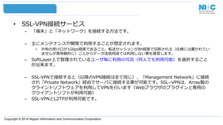 Copyright © 2014 Nippon Information and Communication Corporation
•  SSL-‐‑‒VPN接続サービス
–  「端末」と「ネットワーク」を接続する⽅方法です。
–  主にメンテナンスや開発で利利⽤用することが想定されます。
•  共有の受け⼝口が1Gbps程度度であること。転送セッションが8h程度度で切切断される（仕様には書かれてい
ませんが実体験的に）ことからデータ送信⽤用途では利利⽤用しない事を推奨します。
–  SoftLayer上で管理理されているユーザ毎に利利⽤用の可否（何⼈人でも利利⽤用可能）を選択すること
が出来ます。
–  SSL-‐‑‒VPNで接続すると（以降降のVPN接続は全て同じ）、「Management  Network」に接続
され「Private  Network」経由でサーバに接続する事が可能です。SSL­−VPNは、Array製の
クライントソフトウェアを利利⽤用してVPNを⾏行行います（Webブラウザのプラグインと専⽤用の
クライアントソフトが利利⽤用可能）
–  SSL-‐‑‒VPNとL2TPが利利⽤用可能です。
 