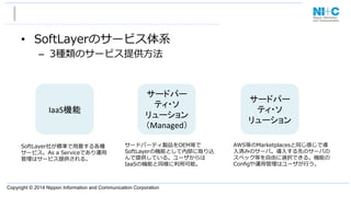 Copyright © 2014 Nippon Information and Communication Corporation
•  SoftLayerのサービス体系
–  3種類のサービス提供⽅方法
IaaS機能	
サードパー
ティ・ソ
リューション	
  
（Managed）	
サードパー
ティ・ソ
リューション	
AWS等のMarketplacesと同じ感じで導
⼊入済みのサーバ。導⼊入する先のサーバの
スペック等を⾃自由に選択できる。機能の
Conﬁgや運⽤用管理理はユーザが⾏行行う。
サードパーティ製品をOEM等で
SoftLayerの機能として内部に取り込
んで提供している。ユーザからは
IaaSの機能と同様に利利⽤用可能。
SoftLayer社が標準で⽤用意する各種
サービス。As  a  Serviceであり運⽤用
管理理はサービス提供される。
 