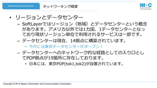 Copyright © 2014 Nippon Information and Communication Corporation
ネットワーキング概要
•  リージョンとデータセンター
–  SoftLayerではリージョン（地域）とデータセンターという概念念
があります。アメリカ以外では1カ国、1データセンターとなっ
ており現状リージョン単位で利利⽤用されるサービスは⼀一部です。
–  データセンターは現在、14拠点に構築されています。
•  今⽉月には東京データセンターがオープン！
–  データセンターへのネットワーク的な経路路としての⼊入り⼝口とし
てPOP拠点が19箇所に存在しております。
•  ⽇日本には、東京POP(tok1,tok2)が設置されています。
Networking  Architecture
 