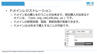 Copyright © 2014 Nippon Information and Communication Corporation
•  ドメインレジストレーション
–  ドメイン名の購⼊入を⾏行行うことが出来ます。現在購⼊入が出来るド
メインは、「com,  org  ,net,info,biz,  us  」です。
–  ドメインの移管処理理、登録、更更新処理理が実施できます。
–  ドメインは10年年まで購⼊入することが可能です。
 