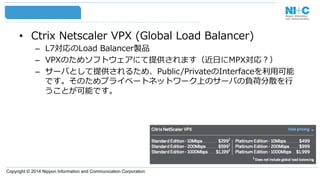 Copyright © 2014 Nippon Information and Communication Corporation
•  Ctrix  Netscaler  VPX  (Global  Load  Balancer)
–  L7対応のLoad  Balancer製品
–  VPXのためソフトウェアにて提供されます（近⽇日にMPX対応？）
–  サーバとして提供されるため、Public/PrivateのInterfaceを利利⽤用可能
です。そのためプライベートネットワーク上のサーバの負荷分散を⾏行行
うことが可能です。
 