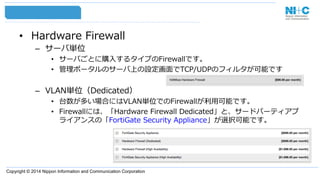 Copyright © 2014 Nippon Information and Communication Corporation
•  Hardware  Firewall
–  サーバ単位
•  サーバごとに購⼊入するタイプのFirewallです。
•  管理理ポータルのサーバ上の設定画⾯面でTCP/UDPのフィルタが可能です
–  VLAN単位（Dedicated）
•  台数が多い場合にはVLAN単位でのFirewallが利利⽤用可能です。
•  Firewallには、「Hardware  Firewall  Dedicated」と、サードパーティアプ
ライアンスの「FortiGate  Security  Appliance」が選択可能です。
 