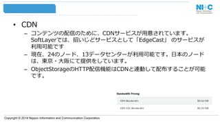 Copyright © 2014 Nippon Information and Communication Corporation
•  CDN
–  コンテンツの配信のために、CDNサービスが⽤用意されています。
SoftLayerでは、招いじどサービスとして「EdgeCast」  のサービスが
利利⽤用可能です
–  現在、24のノード、13データセンターが利利⽤用可能です。⽇日本のノード
は、東京・⼤大阪にて提供をしています。
–  ObjectStorageのHTTP配信機能はCDNと連動して配布することが可能
です。
 