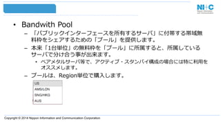 Copyright © 2014 Nippon Information and Communication Corporation
•  Bandwith  Pool
–  「パブリックインターフェースを所有するサーバ」に付帯する帯域無
料料枠をシェアするための「プール」を提供します。
–  本来「1台単位」の無料料枠を「プール」に所属すると、所属している
サーバで分け合う事が出来ます。
•  ベアメタルサーバ等で、アクティブ・スタンバイ構成の場合には特に利利⽤用を
オススメします。
–  プールは、Region単位で購⼊入します。
 