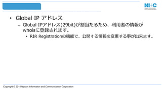 Copyright © 2014 Nippon Information and Communication Corporation
•  Global  IP  アドレス
–  Global  IPアドレス(29bit)が割当たるため、利利⽤用者の情報が
whoisに登録されます。
•  RIR  Registrationの機能で、公開する情報を変更更する事が出来ます。
 