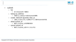 Copyright © 2014 Nippon Information and Communication Corporation
•  subnet
–  list
•  全てのSubnetを⼀一覧表⽰示
–  lookup  ip_̲address
•  引数の  ip_̲address  を含むSubnetを検索索
–  create    Network  Quantity  Vlan_̲ip
•    指定したvlanに対して必要なアドレス数のSubnetを作成
–  detail  subnet_̲id
•  指定したsubnet_̲idの詳細を表⽰示
–  cancel  subnet_̲id
•  指定したsubnet_̲idをキャンセルする
 
