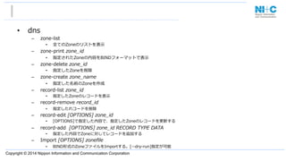 Copyright © 2014 Nippon Information and Communication Corporation
•  dns
–  zone-‐‑‒list                 　 　 　
•  全てのZoneのリストを表⽰示
–  zone-‐‑‒print  zone_̲id  
•  指定されたZoneの内容をBINDフォーマットで表⽰示
–  zone-‐‑‒delete  zone_̲id  
•  指定したZoneを削除
–  zone-‐‑‒create  zone_̲name
•  指定した名前のZoneを作成
–  record-‐‑‒list  zone_̲id
•  指定したZoneのレコードを表⽰示
–  record-‐‑‒remove  record_̲id
•  指定したれコードを削除
–  record-‐‑‒edit  [OPTIONS]  zone_̲id
•  [OPTIONS]で指定した内容で、指定したZoneのレコードを更更新する
–  record-‐‑‒add    [OPTIONS]  zone_̲id  RECORD  TYPE  DATA
•  指定した内容でZoneに対してレコードを追加する
–  Import  [OPTIONS]  zoneﬁle
•  BIND形式のZoneファイルをImportする。[-‐‑‒-‐‑‒dry-‐‑‒run]指定が可能
 
