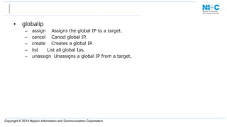 Copyright © 2014 Nippon Information and Communication Corporation
•  globalip
–  assign        Assigns  the  global  IP  to  a  target.
–  cancel        Cancel  global  IP.
–  create        Creates  a  global  IP.
–  list            List  all  global  Ips.
–  unassign    Unassigns  a  global  IP  from  a  target.
 