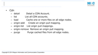Copyright © 2014 Nippon Information and Communication Corporation
•  Cdn
–  detail                  Detail  a  CDN  Account.
–  list                      List  all  CDN  accounts.
–  load                      Cache  one  or  more  ﬁles  on  all  edge  nodes.
–  origin-‐‑‒add          Create  an  origin  pull  mapping.
–  origin-‐‑‒list        List  origin  pull  mappings.
–  origin-‐‑‒remove    Remove  an  origin  pull  mapping.
–  purge                    Purge  cached  ﬁles  from  all  edge  nodes.
 
