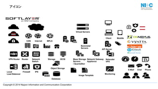 Copyright © 2014 Nippon Information and Communication Corporation
アイコン	
Local
Load Balancer
VPN Router Router Network
Switch
Storage
Firewall
Internet
Internet MPLS
iSCSI
Virtual Servers
Baremetal
Servers
Mass Storage
Servers
/ QuantaStor
Image Template
Network Gateway
Appliance
CDN
Object Storage
Database
Client
Monitoring
Mobille
E-Mail
API Server
Chat Phone
IPS
Netscaler
VPX
 