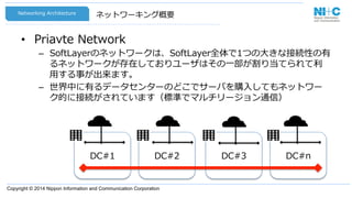 Copyright © 2014 Nippon Information and Communication Corporation
ネットワーキング概要
•  Priavte  Network
–  SoftLayerのネットワークは、SoftLayer全体で1つの⼤大きな接続性の有
るネットワークが存在しておりユーザはその⼀一部が割り当てられて利利
⽤用する事が出来ます。
–  世界中に有るデータセンターのどこでサーバを購⼊入してもネットワー
ク的に接続がされています（標準でマルチリージョン通信）
Networking  Architecture
DC#3 DC#nDC#1 DC#2
 