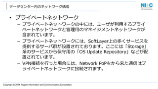 Copyright © 2014 Nippon Information and Communication Corporation
データセンター内のネットワーク構成
•  プライベートネットワーク
–  プライベートネットワークの中には、ユーザが利利⽤用するプライ
ベートネットワークと管理理⽤用のマネイジメントネットワークが
含まれています。
–  プライベートネットワークには、SoftLayer上の多くサービスを
提供するサーバ群が設置されております。ここには「Storage」
系のサービスから保守⽤用の「OS  Update  Repository」などが配
置されています。
–  VPN接続を⾏行行った場合には、Network  PoPをから来た通信はプ
ライベートネットワークに接続されます。
 