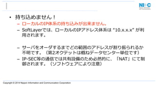 Copyright © 2014 Nippon Information and Communication Corporation
•  持ち込めません！
–  ローカルのIP体系の持ち込みが出来ません。
–  SoftLayerでは、ローカルのIPアドレス体系は  “10.x.x.x”  が利利
⽤用されます。
–  サーバをオーダするまでどの範囲のアドレスが割り振られるか
不不明です。（第2オクテットは概ねデータセンター単位です）
–  IP-‐‑‒SEC等の通信では共有設備のため必然的に、「NAT」にて制
御されます。（ソフトウェアにより注意）
 