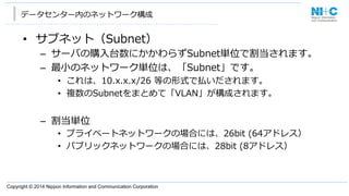 Copyright © 2014 Nippon Information and Communication Corporation
データセンター内のネットワーク構成
•  サブネット（Subnet）
–  サーバの購⼊入台数にかかわらずSubnet単位で割当されます。
–  最⼩小のネットワーク単位は、「Subnet」です。
•  これは、10.x.x.x/26  等の形式で払いだされます。
•  複数のSubnetをまとめて「VLAN」が構成されます。
–  割当単位
•  プライベートネットワークの場合には、26bit  (64アドレス）
•  パブリックネットワークの場合には、28bit  (8アドレス）
 