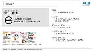 Copyright © 2014 Nippon Information and Communication Corporation
⾃自⼰己紹介
2014年年９⽉月号〜～12⽉月号「SoftLayerを使ってみませんか（全4回）」執筆
常⽥田  秀明
Twitter:  @tokida
Facebook  :  hideaki.tokida
と き だ  　 ひ で あ き 所属
 　・⽇日本情報通信株式会社
 　
スキル
 　・インフラエンジニア→雑⽤用係
 　（主にオープン系）
好きなサービス
 　・ベアメタルサーバ
今年年良良かったこと
 　・雑誌に寄稿できたこと
来年年したいこと
 　・なにかベアメタル上でサービスを
 