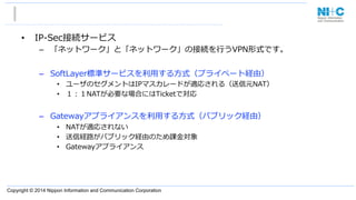 Copyright © 2014 Nippon Information and Communication Corporation
•  IP-‐‑‒Sec接続サービス
–  「ネットワーク」と「ネットワーク」の接続を⾏行行うVPN形式です。
–  SoftLayer標準サービスを利利⽤用する⽅方式（プライベート経由）
•  ユーザのセグメントはIPマスカレードが適応される（送信元NAT）
•  １：１NATが必要な場合にはTicketで対応
–  Gatewayアプライアンスを利利⽤用する⽅方式（パブリック経由）
•  NATが適応されない
•  送信経路路がパブリック経由のため課⾦金金対象
•  Gatewayアプライアンス
 