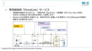 Copyright © 2014 Nippon Information and Communication Corporation
•  専⽤用線接続「DirectLink」サービス
–  専⽤用線を接続するためには、「東京POP（Equinix)」へ閉域網（NTTコム-‐‑‒Uno,  KDDI-‐‑‒
WAVS,  SoftBank-‐‑‒Ultina等)を利利⽤用して接続します。
–  Direct  Linkを実施する場合には、東京POP内に設置したお客様ラックとSoftLayerの回線を
接続する必要があります。
 