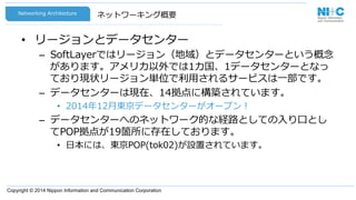 Copyright © 2014 Nippon Information and Communication Corporation
ネットワーキング概要
•  リージョンとデータセンター
–  SoftLayerではリージョン（地域）とデータセンターという概念念
があります。アメリカ以外では1カ国、1データセンターとなっ
ており現状リージョン単位で利利⽤用されるサービスは⼀一部です。
–  データセンターは現在、14拠点に構築されています。
•  2014年年12⽉月東京データセンターがオープン！
–  データセンターへのネットワーク的な経路路としての⼊入り⼝口とし
てPOP拠点が19箇所に存在しております。
•  ⽇日本には、東京POP(tok02)が設置されています。
Networking  Architecture
 