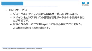 Copyright © 2014 Nippon Information and Communication Corporation
•  DNSサービス
–  グローバルIPアドレス向けのDNSサービスを提供します。
–  ドメイン名とIPアドレスの管理理を管理理ポータルから実施するこ
とが可能です。
–  対象となるサーバがSoftLayer上にある必要はございません。
–  この機能は無料料で利利⽤用可能です。
 