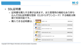 Copyright © 2014 Nippon Information and Communication Corporation
•  SSL証明書
–  証明書を購⼊入する事が出来ます。また管理理⽤用の機能もあり持ち
込んだSSL証明書を登録（CLIからダウンロード）する機能は無
償で利利⽤用可能です。
–  購⼊入できる証明書は、
 