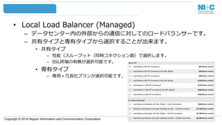 Copyright © 2014 Nippon Information and Communication Corporation
•  Local  Load  Balancer  (Managed)
–  データセンター内の外部からの通信に対してのロードバランサーです。
–  共有タイプと専有タイプから選択することが出来ます。
•  共有タイプ
–  性能（スループット（同時コネクション数）で選択します。
–  SSL終端の有無が選択可能です。
•  専有タイプ
–  専⽤用＋冗⻑⾧長化プランが選択可能です。
 