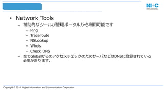 Copyright © 2014 Nippon Information and Communication Corporation
•  Network  Tools
–  補助的なツールが管理理ポータルから利利⽤用可能です
•  Ping
•  Traceroute
•  NSLookup
•  Whois
•  Check  DNS
–  全てGlobalからのアクセスチェックのためサーバなどはDNSに登録されている
必要があります。
 