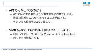 Copyright © 2014 Nippon Information and Communication Corporation
•  APIで何が出来るのか？
–  APIで記述する事により反復復性のある作業を⾏行行える。
–  複雑な処理理をミスなく実⾏行行することが出来る。
–  インフラの作業をCodeで書こう。
•  SoftLayerではAPIが多く提供されています。
–  利利⽤用しやすい、SoftLayer  Command  Line  Interface。
–  なんでも可能な、API。
 