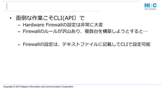 Copyright © 2014 Nippon Information and Communication Corporation
•  ⾯面倒な作業こそCLI(API）で
–  Hardware  Firewallの設定は⾮非常に⼤大変
–  Firewallのルールが沢⼭山あり、複数台を構築しようとすると…
–  Firewallの設定は、テキストファイルに記載してCLIで設定可能
 