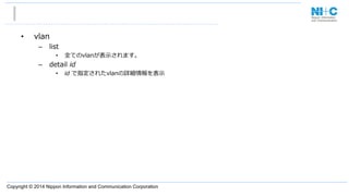 Copyright © 2014 Nippon Information and Communication Corporation
•  vlan
–  list
•  全てのvlanが表⽰示されます。
–  detail  id
•  id  で指定されたvlanの詳細情報を表⽰示
 