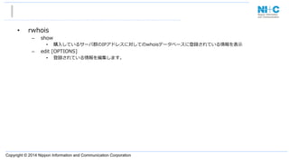 Copyright © 2014 Nippon Information and Communication Corporation
•  rwhois
–  show
•  購⼊入しているサーバ群のIPアドレスに対してのwhoisデータベースに登録されている情報を表⽰示
–  edit  [OPTIONS]
•  登録されている情報を編集します。
 