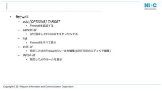 Copyright © 2014 Nippon Information and Communication Corporation
•  ﬁrewall
–  add  [OPTIONS]  TARGET
•  Firewallを追加する
–  cancel  id
•  Idで指定したFirewallをキャンセルする
–  list
•  Firewallをすべて表⽰示
–  edit  id
•  指定したidのFirewallのルールを編集($EDITORのエディタで編集)
–  detail  id
•  指定したidのルールを表⽰示
 