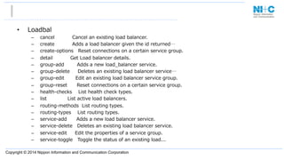 Copyright © 2014 Nippon Information and Communication Corporation
•  Loadbal
–  cancel                      Cancel  an  existing  load  balancer.
–  create                      Adds  a  load  balancer  given  the  id  returned…
–  create-‐‑‒options      Reset  connections  on  a  certain  service  group.
–  detail                      Get  Load  balancer  details.
–  group-‐‑‒add                Adds  a  new  load_̲balancer  service.
–  group-‐‑‒delete          Deletes  an  existing  load  balancer  service…
–  group-‐‑‒edit              Edit  an  existing  load  balancer  service  group.
–  group-‐‑‒reset            Reset  connections  on  a  certain  service  group.
–  health-‐‑‒checks        List  health  check  types.
–  list                          List  active  load  balancers.
–  routing-‐‑‒methods    List  routing  types.
–  routing-‐‑‒types        List  routing  types.
–  service-‐‑‒add            Adds  a  new  load  balancer  service.
–  service-‐‑‒delete      Deletes  an  existing  load  balancer  service.
–  service-‐‑‒edit          Edit  the  properties  of  a  service  group.
–  service-‐‑‒toggle      Toggle  the  status  of  an  existing  load...
 