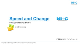 Copyright © 2014 Nippon Information and Communication Corporation
Speed and Change
SoftLayerの構築から運⽤用まで
                      
ご清聴ありがとうございました
sl-‐‑‒cc@niandc.co.jp
 