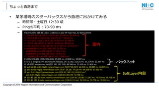 Copyright © 2014 Nippon Information and Communication Corporation
ちょっと⾹香港まで
•  某茅場町のスターバックスから⾹香港に出かけてみる
–  時間帯：⼟土曜⽇日  12:30  頃
–  Pingの平均  :  70-‐‑‒90  ms    
–  通信経路路	
  traceroute	
  to	
  119.81.131.xx	
  (119.81.131.xx),	
  64	
  hops	
  max,	
  52	
  byte	
  packets	
  
	
  1	
  	
  10.4.176.2	
  (10.4.176.2)	
  	
  178.735	
  ms	
  	
  92.541	
  ms	
  	
  85.954	
  ms	
  
	
  2	
  	
  172.26.0.62	
  (172.26.0.62)	
  	
  143.677	
  ms	
  *	
  	
  33.010	
  ms	
  
	
  3	
  	
  *	
  172.26.0.126	
  (172.26.0.126)	
  	
  91.419	
  ms	
  	
  41.744	
  ms	
  
	
  4	
  	
  *	
  103.5.142.62	
  (103.5.142.62)	
  	
  56.994	
  ms	
  	
  86.072	
  ms	
  
	
  5	
  	
  210.130.135.13	
  (210.130.135.13)	
  	
  87.032	
  ms	
  	
  22.763	
  ms	
  *	
  
	
  6	
  	
  tky008bf00.iij.net	
  (58.138.82.65)	
  	
  21.476	
  ms	
  
	
  	
  	
  	
  tky009bf00.iij.net	
  (58.138.82.73)	
  	
  66.177	
  ms	
  
	
  	
  	
  	
  tky008bf00.iij.net	
  (58.138.82.65)	
  	
  53.425	
  ms	
  
	
  7	
  	
  *	
  tky001ip59.iij.net	
  (58.138.82.102)	
  	
  32.663	
  ms	
  *	
  
	
  8	
  	
  202.232.8.146	
  (202.232.8.146)	
  	
  45.079	
  ms	
  	
  19.690	
  ms	
  	
  19.007	
  ms	
  
	
  9	
  	
  xe-­‐1-­‐0-­‐2-­‐0.gw2.nrt4.asianetcom.net	
  (202.147.0.235)	
  	
  21.625	
  ms	
  	
  35.214	
  ms	
  	
  21.397	
  ms	
  
10	
  	
  sﬂ-­‐0027.asianetcom.net	
  (203.192.131.250)	
  	
  49.586	
  ms	
  	
  22.650	
  ms	
  	
  23.416	
  ms	
  
11	
  	
  ae0.bbr01.pn01.hkg01.networklayer.com	
  (50.97.18.167)	
  	
  66.452	
  ms	
  	
  68.885	
  ms	
  	
  66.839	
  ms	
  
12	
  	
  ae5.dar01.hkg02.networklayer.com	
  (50.97.19.29)	
  	
  74.326	
  ms	
  	
  69.508	
  ms	
  	
  67.651	
  ms	
  
13	
  	
  po1.fcr01.hkg02.networklayer.com	
  (119.81.138.131)	
  	
  69.410	
  ms	
  *	
  
	
  	
  	
  	
  po3.fcr01.hkg02.networklayer.com	
  (119.81.138.139)	
  	
  72.708	
  ms	
  
14	
  	
  119.81.135.86-­‐staJc.reverse.networklayer.com	
  (119.81.135.86)	
  	
  71.267	
  ms	
  	
  74.359	
  ms	
  	
  66.761	
  ms	
  
15	
  	
  119.81.131.3-­‐staJc.reverse.soLlayer.com	
  (119.81.131.xx)	
  	
  76.559	
  ms	
  	
  70.778	
  ms	
  	
  70.309	
  ms	
国内	
パックネット	
SoLLayer内部	
 