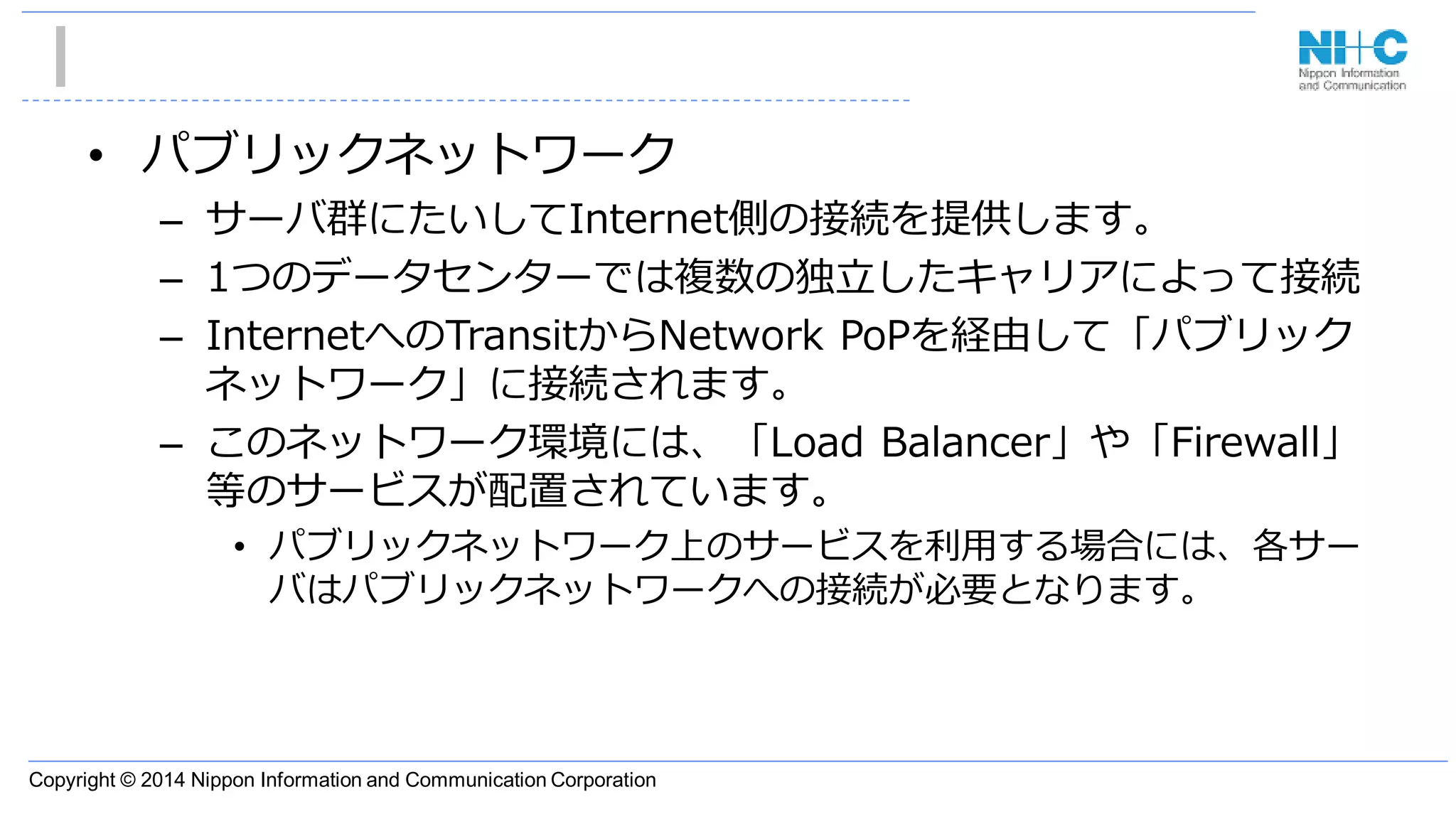 Copyright © 2014 Nippon Information and Communication Corporation
• パブリックネットワーク
– サーバ群にたいしてInternet側の接続を提供します。
– 1つのデータセンターでは複数の独立したキャリアによって接続
– InternetへのTransitからNetwork PoPを経由して「パブリック
ネットワーク」に接続されます。
– このネットワーク環境には、「Load Balancer」や「Firewall」
等のサービスが配置されています。
• パブリックネットワーク上のサービスを利用する場合には、各サー
バはパブリックネットワークへの接続が必要となります。
 