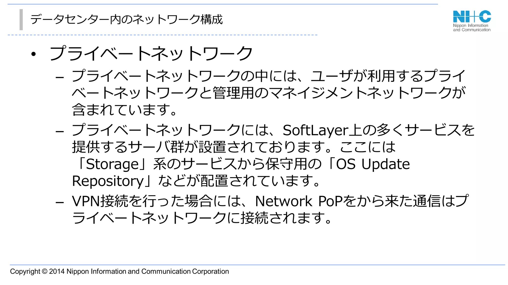 Copyright © 2014 Nippon Information and Communication Corporation
データセンター内のネットワーク構成
• プライベートネットワーク
– プライベートネットワークの中には、ユーザが利用するプライ
ベートネットワークと管理用のマネイジメントネットワークが
含まれています。
– プライベートネットワークには、SoftLayer上の多くサービスを
提供するサーバ群が設置されております。ここには
「Storage」系のサービスから保守用の「OS Update
Repository」などが配置されています。
– VPN接続を行った場合には、Network PoPをから来た通信はプ
ライベートネットワークに接続されます。
 